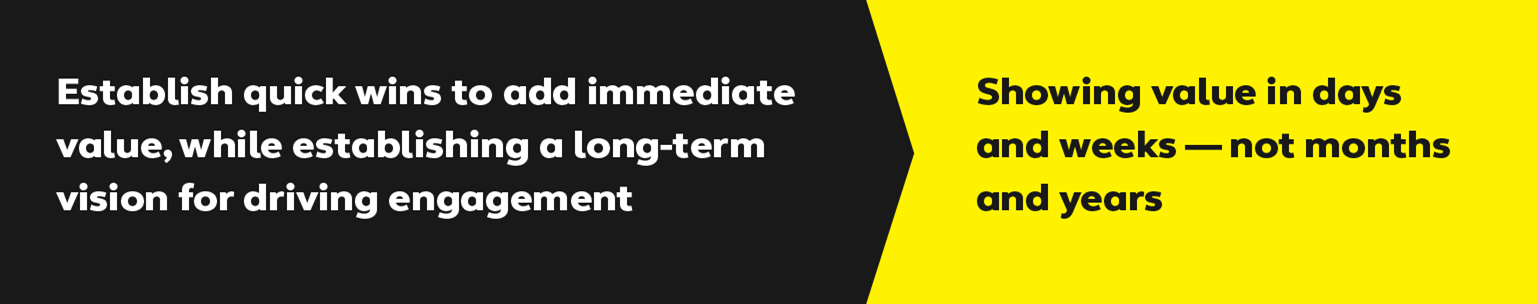 Establish quick wins to add immediate value, while establishing a long-term vision for driving engagement.  Showing value in days and weeks - not months and years.